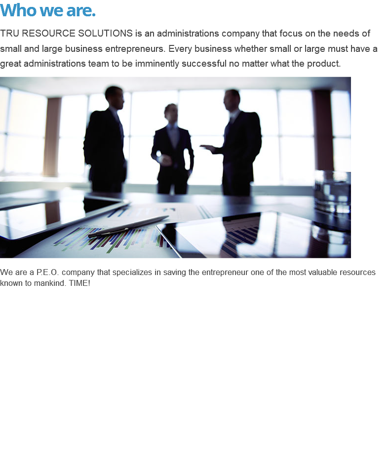 Who we are. TRU RESOURCE SOLUTIONS is an administrations company that focus on the needs of small and large business entrepreneurs. Every business whether small or large must have a great administrations team to be imminently successful no matter what the product. ﷯ We are a P.E.O. company that specializes in saving the entrepreneur one of the most valuable resources known to mankind. TIME! 