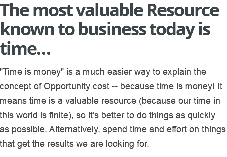The most valuable Resource known to business today is time… "Time is money" is a much easier way to explain the concept of Opportunity cost -- because time is money! It means time is a valuable resource (because our time in this world is finite), so it's better to do things as quickly as possible. Alternatively, spend time and effort on things that get the results we are looking for.